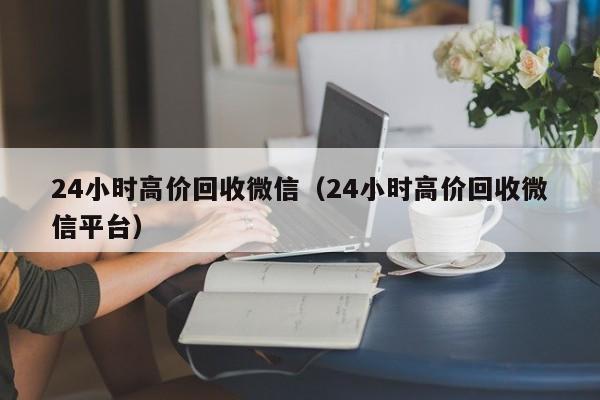 24小时高价回收微信（24小时高价回收微信平台）